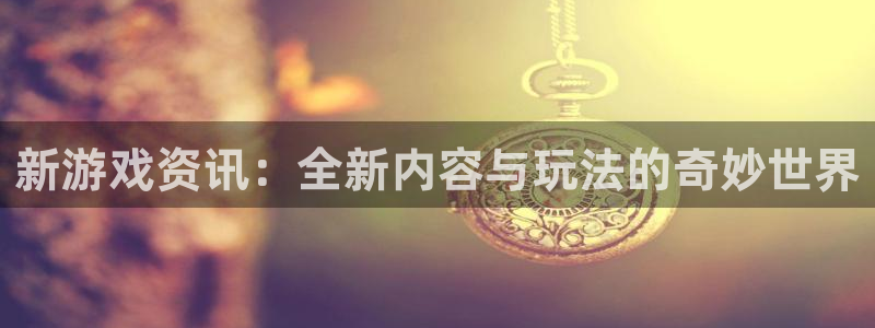 天美娱乐官方登录网址：新游戏资讯：全新内容与玩法的奇妙世界